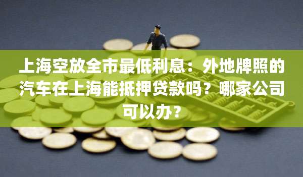 上海空放全市最低利息:外地牌照的汽车在上海能抵押贷款吗?哪家公司可以办?